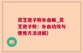 灵芝孢子粉补血嘛_灵芝孢子粉：补血功效与使用方法详解)