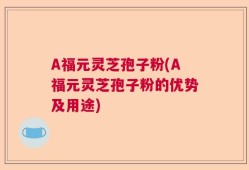 A福元灵芝孢子粉(A福元灵芝孢子粉的优势及用途)