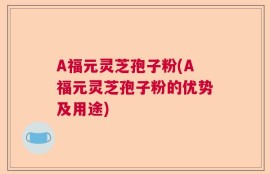 A福元灵芝孢子粉(A福元灵芝孢子粉的优势及用途)