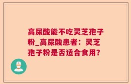 高尿酸能不吃灵芝孢子粉_高尿酸患者：灵芝孢子粉是否适合食用？
