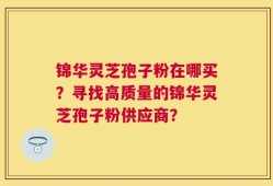 锦华灵芝孢子粉在哪买？寻找高质量的锦华灵芝孢子粉供应商？