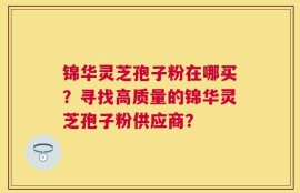 锦华灵芝孢子粉在哪买？寻找高质量的锦华灵芝孢子粉供应商？