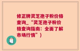 修正牌灵芝孢子粉价格查询_“灵芝孢子粉价格查询指南：全面了解市场行情”)