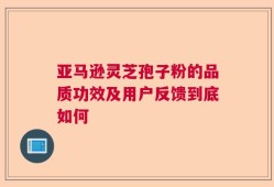 亚马逊灵芝孢子粉的品质功效及用户反馈到底如何