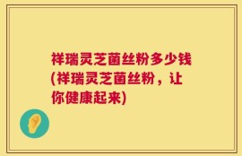 祥瑞灵芝菌丝粉多少钱(祥瑞灵芝菌丝粉，让你健康起来)