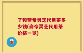 了和斋帝灵芝代用茶多少钱(斋帝灵芝代用茶价格一览)