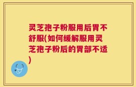 灵芝孢子粉服用后胃不舒服(如何缓解服用灵芝孢子粉后的胃部不适)