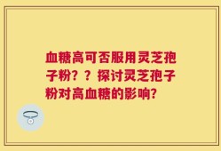 血糖高可否服用灵芝孢子粉？？探讨灵芝孢子粉对高血糖的影响？
