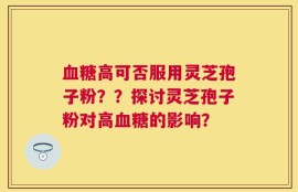 血糖高可否服用灵芝孢子粉？？探讨灵芝孢子粉对高血糖的影响？