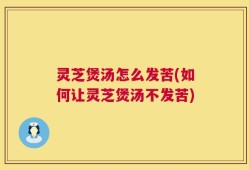 灵芝煲汤怎么发苦(如何让灵芝煲汤不发苦)