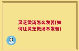 灵芝煲汤怎么发苦(如何让灵芝煲汤不发苦)
