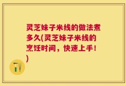 灵芝妹子米线的做法煮多久(灵芝妹子米线的烹饪时间，快速上手！)
