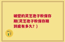 破壁的灵芝孢子粉保存期(灵芝孢子粉保存期到底有多久？)