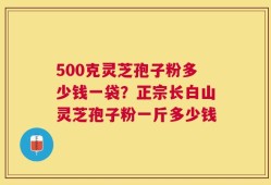 500克灵芝孢子粉多少钱一袋？正宗长白山灵芝孢子粉一斤多少钱