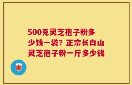 500克灵芝孢子粉多少钱一袋？正宗长白山灵芝孢子粉一斤多少钱