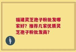 福建灵芝孢子粉批发哪家好？推荐几家优质灵芝孢子粉批发商？
