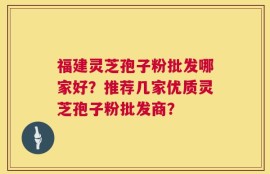 福建灵芝孢子粉批发哪家好？推荐几家优质灵芝孢子粉批发商？