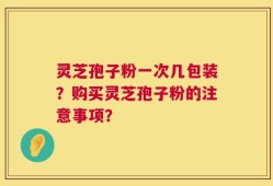 灵芝孢子粉一次几包装？购买灵芝孢子粉的注意事项？
