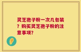 灵芝孢子粉一次几包装？购买灵芝孢子粉的注意事项？