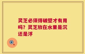 灵芝必须得破壁才有用吗？灵芝放在水里是沉还是浮