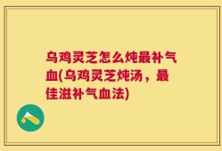 乌鸡灵芝怎么炖最补气血(乌鸡灵芝炖汤，最佳滋补气血法)