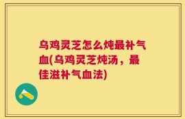 乌鸡灵芝怎么炖最补气血(乌鸡灵芝炖汤，最佳滋补气血法)