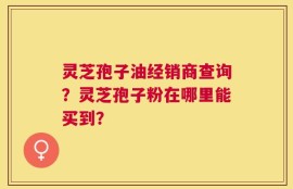 灵芝孢子油经销商查询？灵芝孢子粉在哪里能买到？