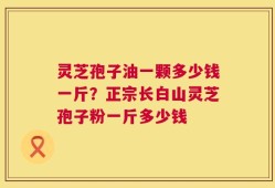 灵芝孢子油一颗多少钱一斤？正宗长白山灵芝孢子粉一斤多少钱