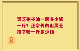 灵芝孢子油一颗多少钱一斤？正宗长白山灵芝孢子粉一斤多少钱