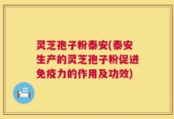 灵芝孢子粉泰安(泰安生产的灵芝孢子粉促进免疫力的作用及功效)
