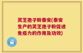 灵芝孢子粉泰安(泰安生产的灵芝孢子粉促进免疫力的作用及功效)