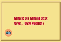 仪陇灵芝(仪陇县灵芝受宠，销售额翻倍)