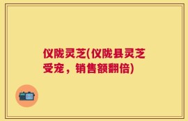仪陇灵芝(仪陇县灵芝受宠，销售额翻倍)