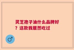灵芝孢子油什么品牌好？这款我居然吃过