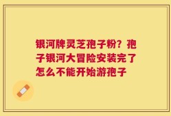 银河牌灵芝孢子粉？孢子银河大冒险安装完了怎么不能开始游孢子