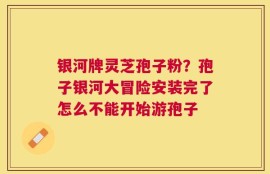 银河牌灵芝孢子粉？孢子银河大冒险安装完了怎么不能开始游孢子