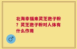 北海幸福来灵芝孢子粉？灵芝孢子粉对人体有什么作用