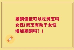 睾酮偏低可以吃灵芝吗女性(灵芝有助于女性增加睾酮吗？)