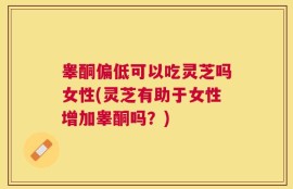 睾酮偏低可以吃灵芝吗女性(灵芝有助于女性增加睾酮吗？)