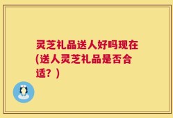 灵芝礼品送人好吗现在(送人灵芝礼品是否合适？)
