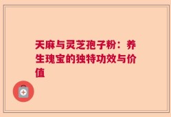 天麻与灵芝孢子粉：养生瑰宝的独特功效与价值