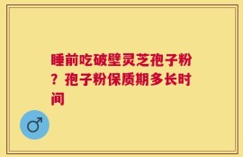 睡前吃破壁灵芝孢子粉？孢子粉保质期多长时间