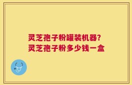 灵芝孢子粉罐装机器？灵芝孢子粉多少钱一盒