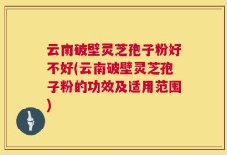 云南破壁灵芝孢子粉好不好(云南破壁灵芝孢子粉的功效及适用范围)