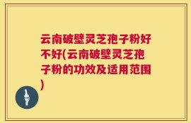 云南破壁灵芝孢子粉好不好(云南破壁灵芝孢子粉的功效及适用范围)