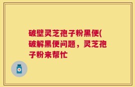 破壁灵芝孢子粉黑便(破解黑便问题，灵芝孢子粉来帮忙