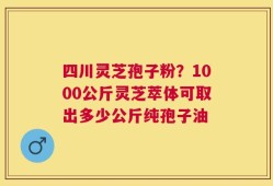 四川灵芝孢子粉？1000公斤灵芝萃体可取出多少公斤纯孢子油