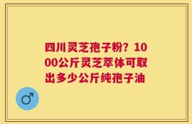 四川灵芝孢子粉？1000公斤灵芝萃体可取出多少公斤纯孢子油