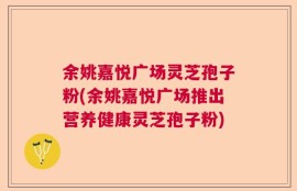 余姚嘉悦广场灵芝孢子粉(余姚嘉悦广场推出营养健康灵芝孢子粉)