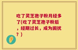 吃了灵芝孢子粉月经多了(吃了灵芝孢子粉后，经期过长，成为困扰？)
